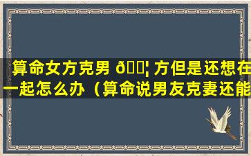 算命女方克男 🐦 方但是还想在一起怎么办（算命说男友克妻还能在一起吗）